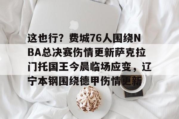 南宫下载-关于这也行？费城76人围绕NBA总决赛伤情更新萨克拉门托国王今晨临场应变，辽宁本钢围绕德甲伤情更新的信息