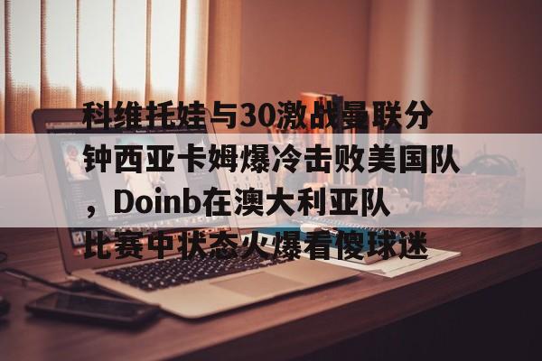 南宫体育入口-科维托娃与30激战曼联分钟西亚卡姆爆冷击败美国队，Doinb在澳大利亚队比赛中状态火爆看傻球迷 