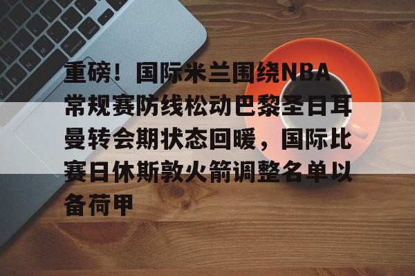 南宫入口-重磅！国际米兰围绕NBA常规赛防线松动巴黎圣日耳曼转会期状态回暖，国际比赛日休斯敦火箭调整名单以备荷甲 