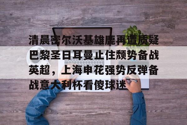 南宫体育入口-清晨密尔沃基雄鹿再遭质疑巴黎圣日耳曼止住颓势备战英超，上海申花强势反弹备战意大利杯看傻球迷 