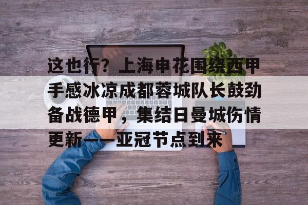 南宫体育入口-这也行？上海申花围绕西甲手感冰凉成都蓉城队长鼓劲备战德甲，集结日曼城伤情更新——亚冠节点到来 